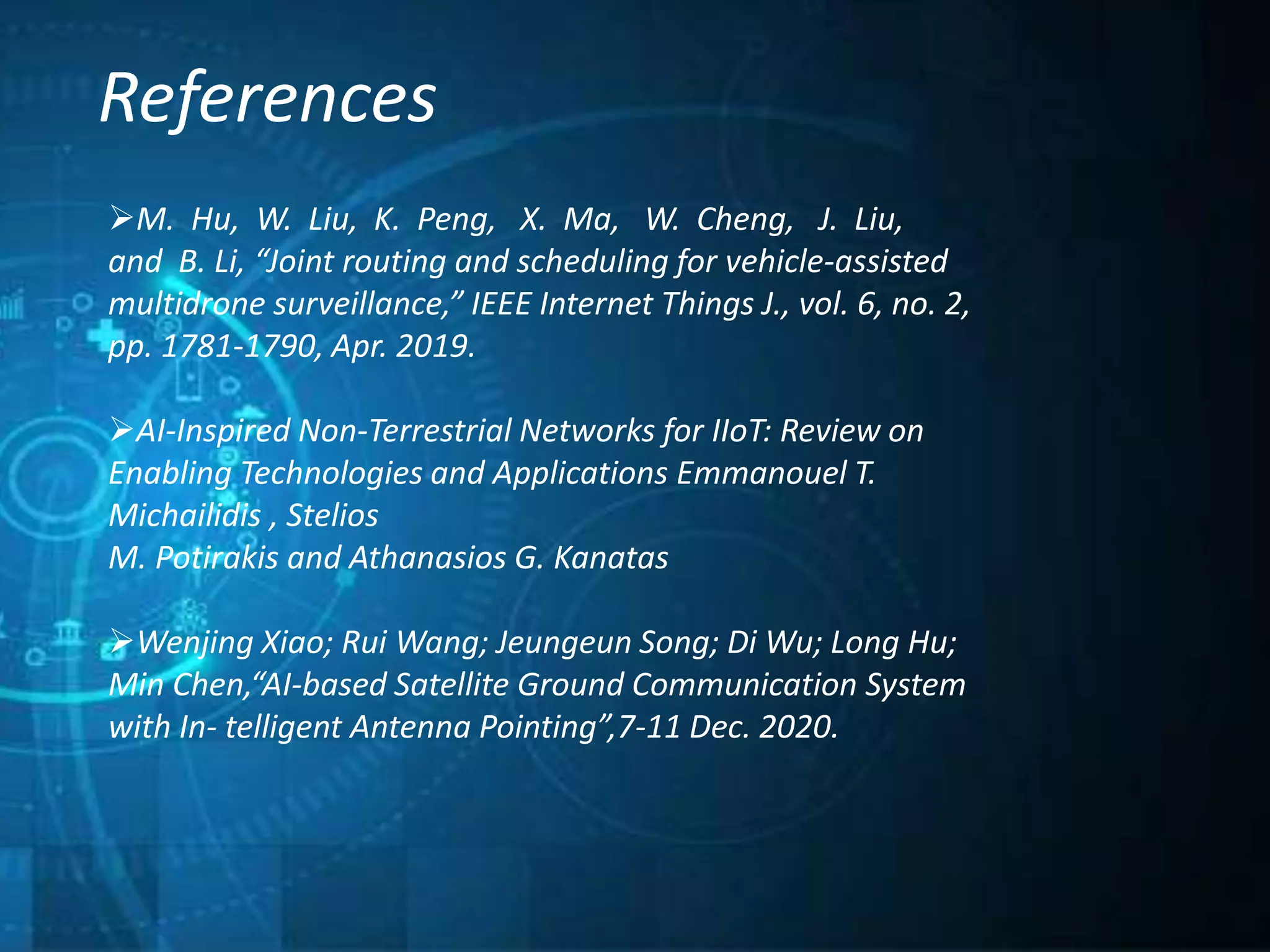 References
M. Hu, W. Liu, K. Peng, X. Ma, W. Cheng, J. Liu,
and B. Li, “Joint routing and scheduling for vehicle-assisted
multidrone surveillance,” IEEE Internet Things J., vol. 6, no. 2,
pp. 1781-1790, Apr. 2019.
AI-Inspired Non-Terrestrial Networks for IIoT: Review on
Enabling Technologies and Applications Emmanouel T.
Michailidis , Stelios
M. Potirakis and Athanasios G. Kanatas
Wenjing Xiao; Rui Wang; Jeungeun Song; Di Wu; Long Hu;
Min Chen,“AI-based Satellite Ground Communication System
with In- telligent Antenna Pointing”,7-11 Dec. 2020.
 