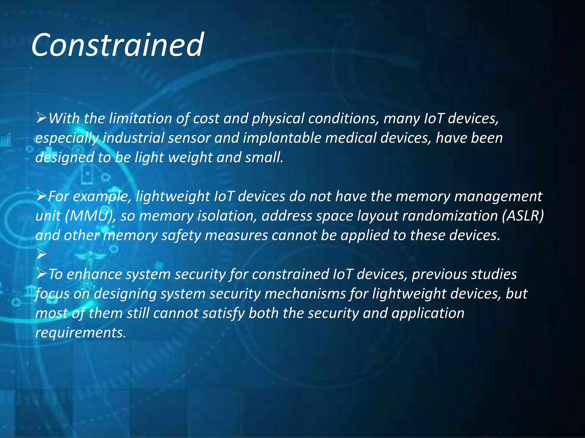 Constrained
With the limitation of cost and physical conditions, many IoT devices,
especially industrial sensor and implantable medical devices, have been
designed to be light weight and small.
For example, lightweight IoT devices do not have the memory management
unit (MMU), so memory isolation, address space layout randomization (ASLR)
and other memory safety measures cannot be applied to these devices.

To enhance system security for constrained IoT devices, previous studies
focus on designing system security mechanisms for lightweight devices, but
most of them still cannot satisfy both the security and application
requirements.
 