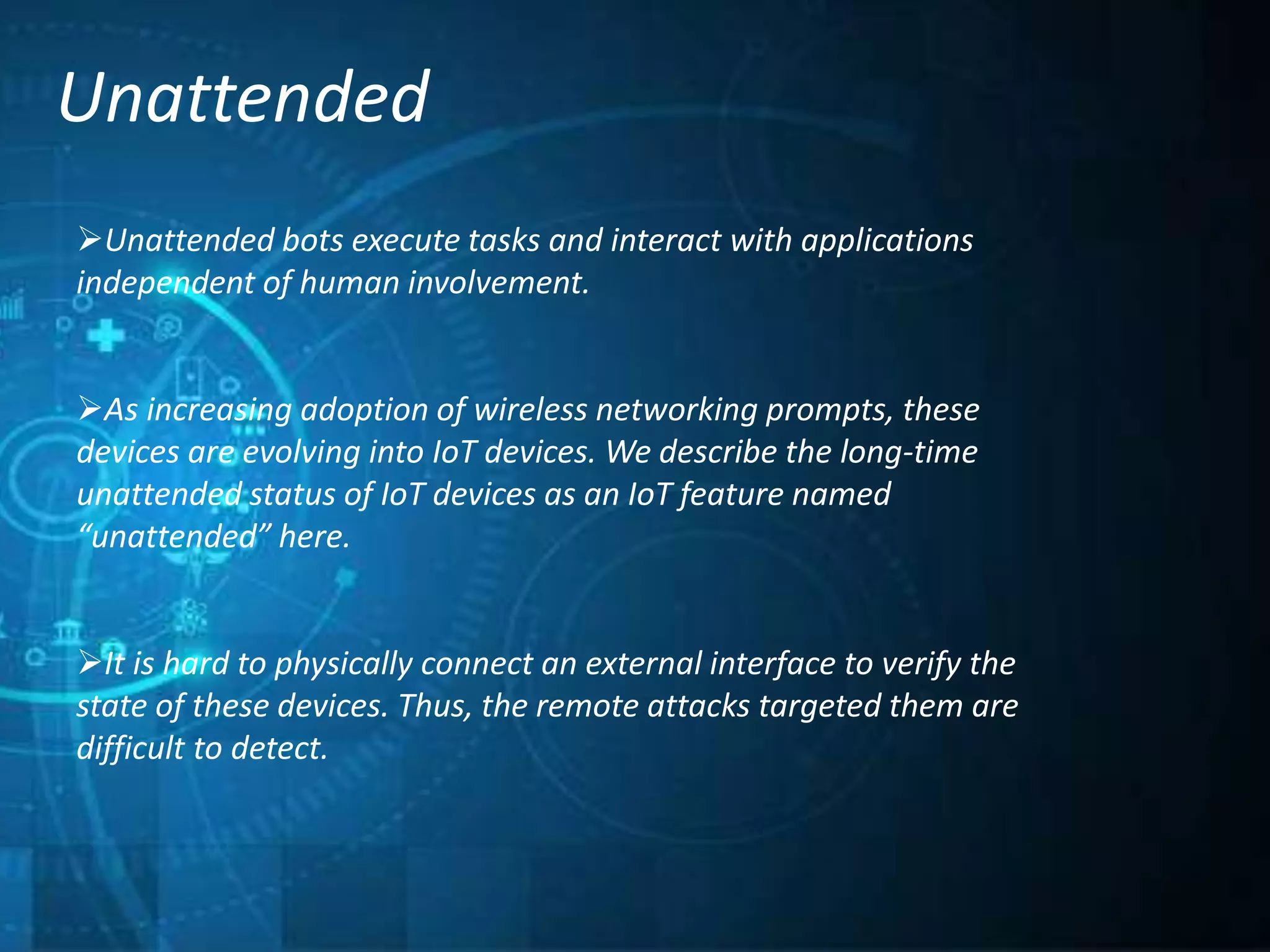 Unattended
Unattended bots execute tasks and interact with applications
independent of human involvement.
As increasing adoption of wireless networking prompts, these
devices are evolving into IoT devices. We describe the long-time
unattended status of IoT devices as an IoT feature named
“unattended” here.
It is hard to physically connect an external interface to verify the
state of these devices. Thus, the remote attacks targeted them are
difficult to detect.
 