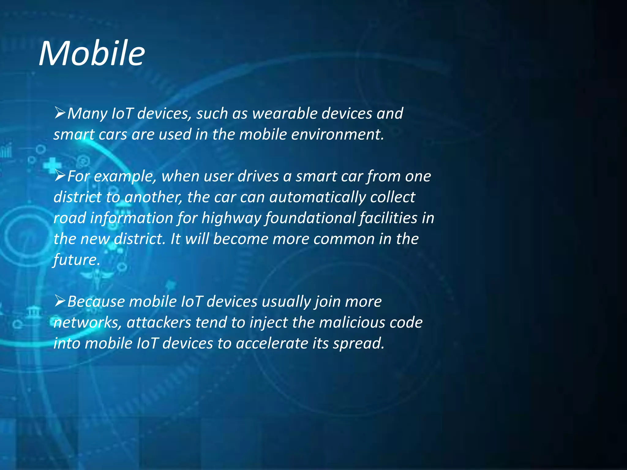 Mobile
Many IoT devices, such as wearable devices and
smart cars are used in the mobile environment.
For example, when user drives a smart car from one
district to another, the car can automatically collect
road information for highway foundational facilities in
the new district. It will become more common in the
future.
Because mobile IoT devices usually join more
networks, attackers tend to inject the malicious code
into mobile IoT devices to accelerate its spread.
 