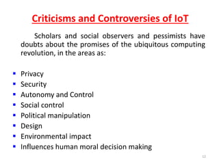 Criticisms and Controversies of IoT
Scholars and social observers and pessimists have
doubts about the promises of the ubiquitous computing
revolution, in the areas as:
 Privacy
 Security
 Autonomy and Control
 Social control
 Political manipulation
 Design
 Environmental impact
 Influences human moral decision making
12
 