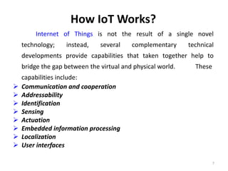 How IoT Works?
Internet of Things is not the result of a single novel
technology; instead, several complementary technical
developments provide capabilities that taken together help to
bridge the gap between the virtual and physical world. These
capabilities include:
 Communication and cooperation
 Addressability
 Identification
 Sensing
 Actuation
 Embedded information processing
 Localization
 User interfaces
7
 
