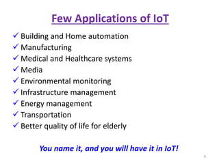 Few Applications of IoT
 Building and Home automation
 Manufacturing
 Medical and Healthcare systems
 Media
 Environmental monitoring
 Infrastructure management
 Energy management
 Transportation
 Better quality of life for elderly
You name it, and you will have it in IoT!
8
 
