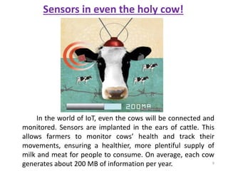 Sensors in even the holy cow!
In the world of IoT, even the cows will be connected and
monitored. Sensors are implanted in the ears of cattle. This
allows farmers to monitor cows’ health and track their
movements, ensuring a healthier, more plentiful supply of
milk and meat for people to consume. On average, each cow
generates about 200 MB of information per year. 9
 
