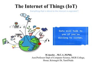 The Internet of Things (IoT)
M.Ayasha , M.C.A ,M.Phil,
Asst.Professor Dept of Computer Science, MGR College,
Hosur, Krisnagiri Dt, TamilNadu
Everything that is blend to the internet is cognizant”,
 