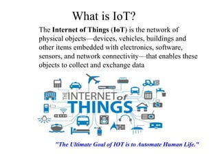 What is IoT?
The Internet of Things (IoT) is the network of
physical objects—devices, vehicles, buildings and
other items embedded with electronics, software,
sensors, and network connectivity—that enables these
objects to collect and exchange data
"The Ultimate Goal of IOT is to Automate Human Life."
 