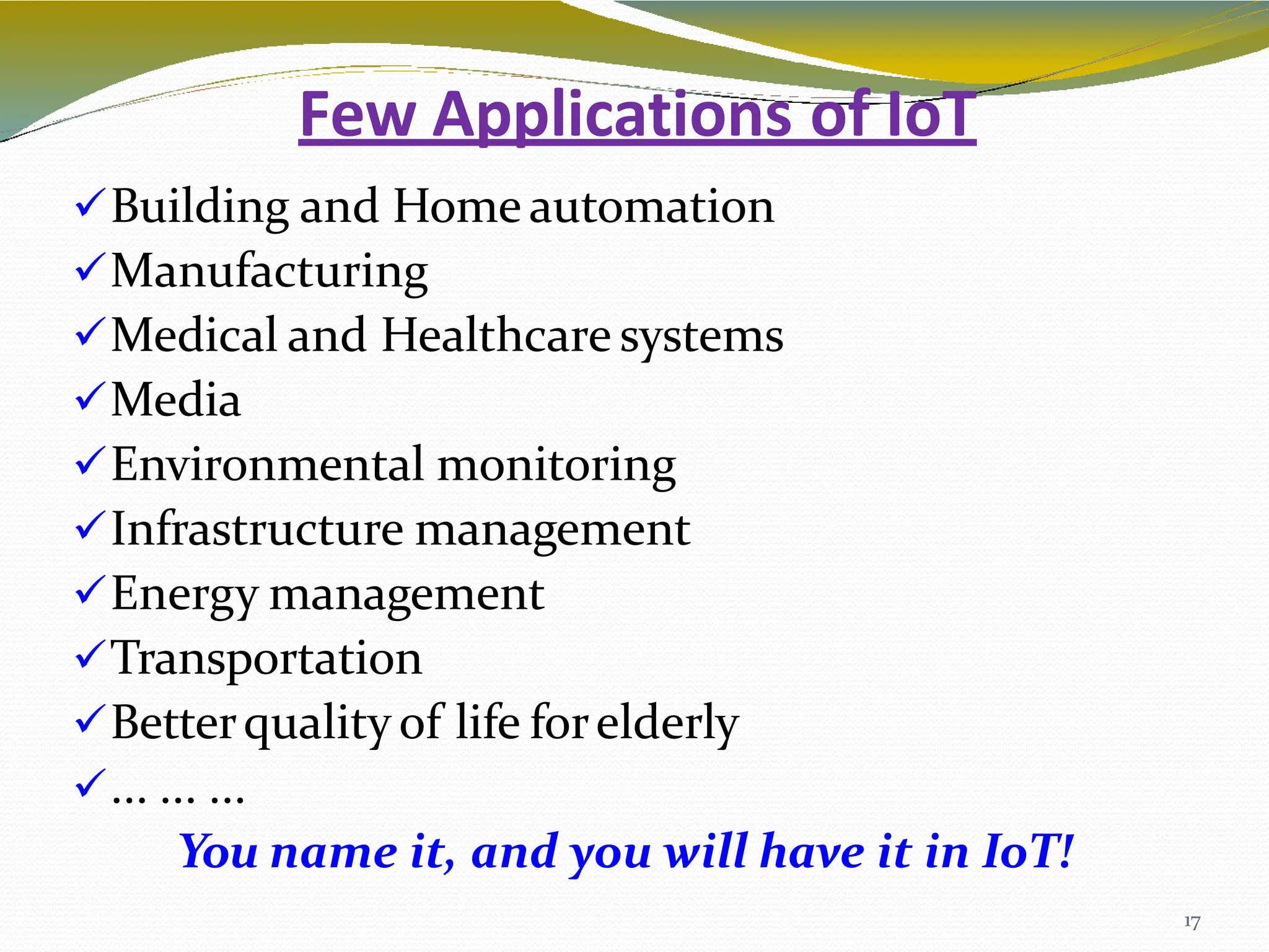 Few Applications of IoT
17
Building and Home automation
Manufacturing
Medical and Healthcare systems
Media
Environmental monitoring
Infrastructure management
Energy management
Transportation
Betterquality of life forelderly
... ... ...
You name it, and you will have it in IoT!
 