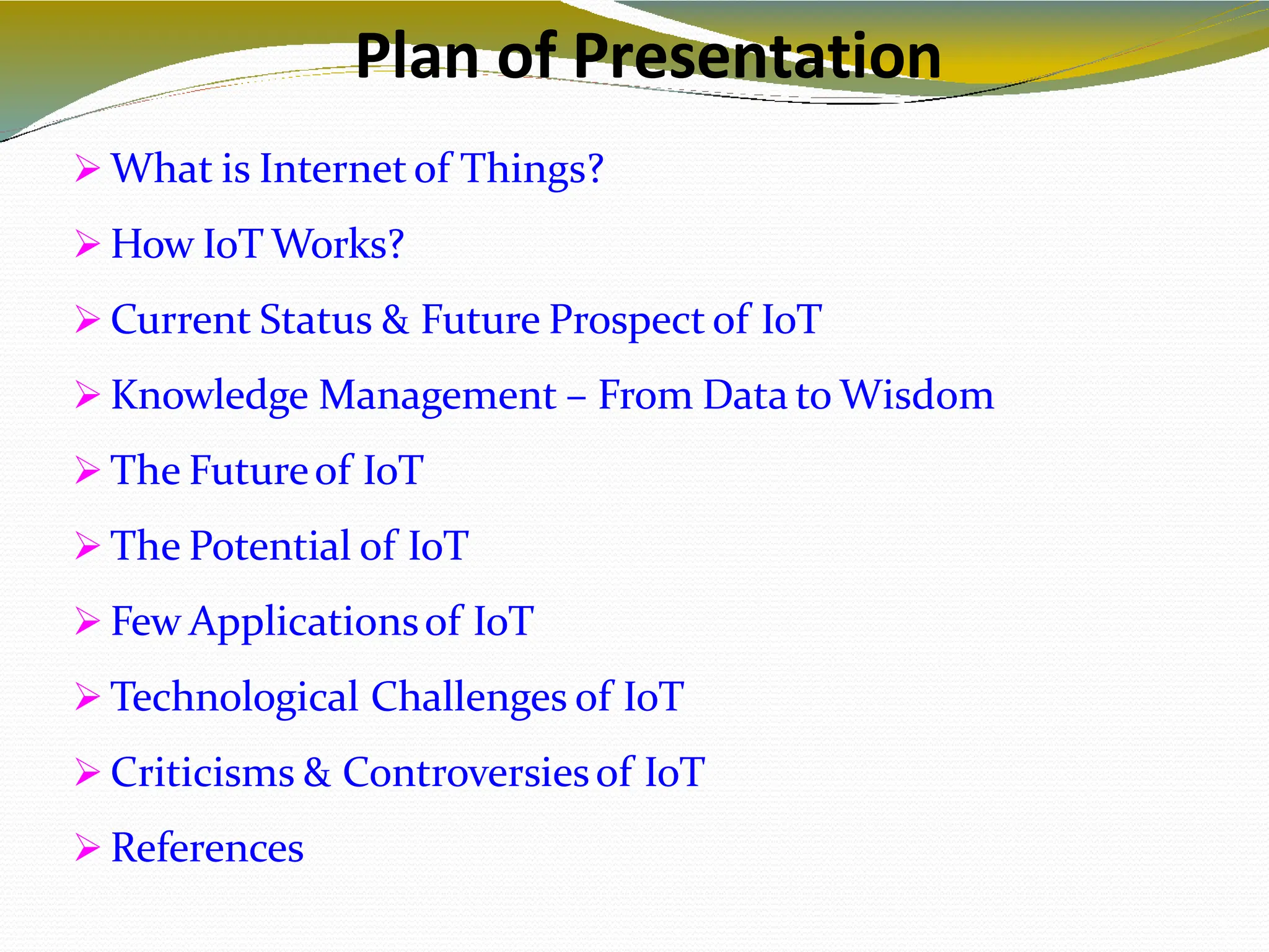 Plan of Presentation
2
 What is Internet of Things?
 How IoT Works?
 Current Status & Future Prospect of IoT
 Knowledge Management – From Data to Wisdom
 The Futureof IoT
 The Potential of IoT
 Few Applicationsof IoT
 Technological Challenges of IoT
 Criticisms & Controversiesof IoT
 References
 