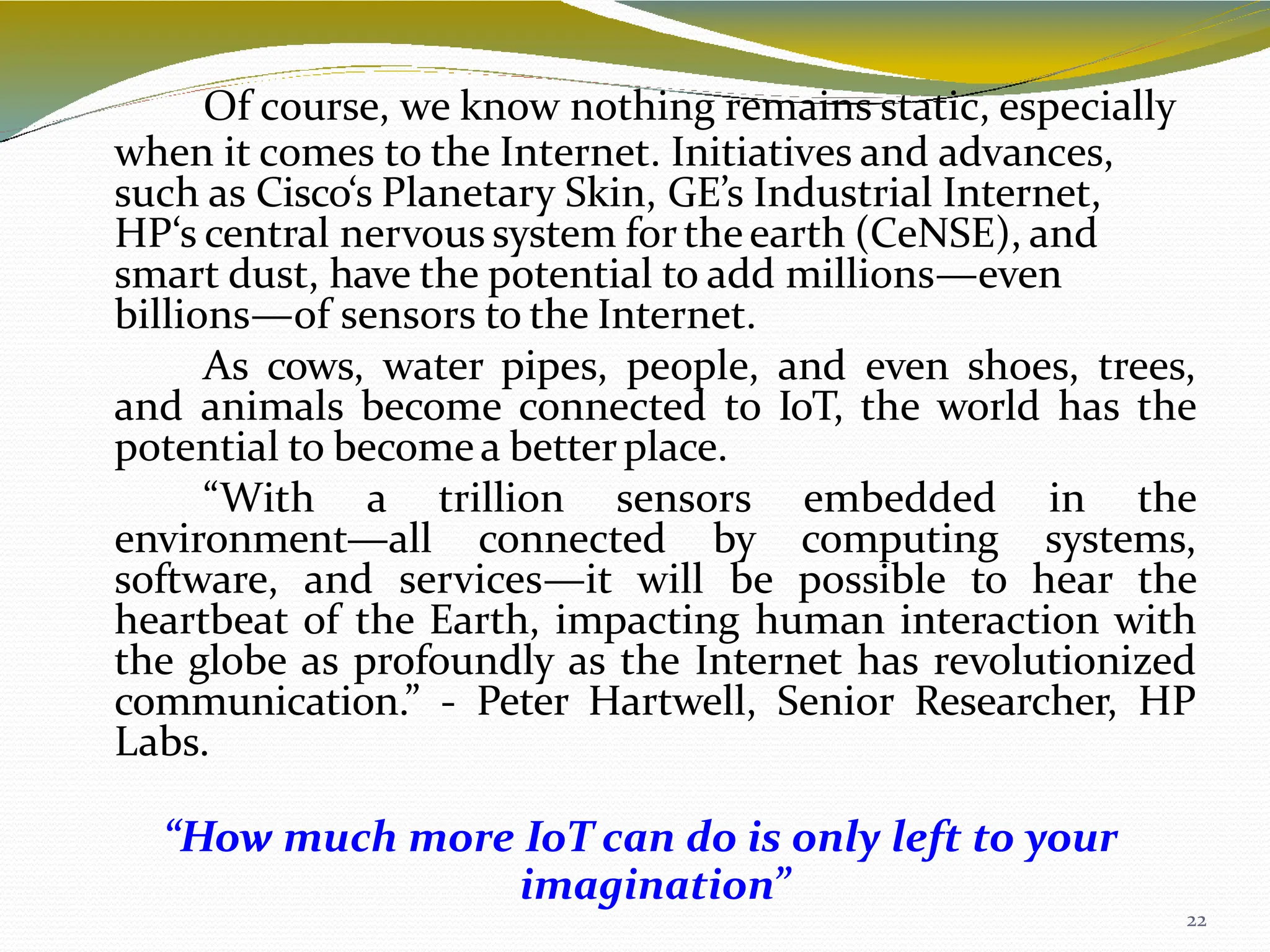 Of course, we know nothing remains static, especially
when it comes to the Internet. Initiatives and advances,
22
such as Cisco‘s Planetary Skin, GE’s Industrial Internet,
HP‘s central nervous system fortheearth (CeNSE), and
smart dust, have the potential to add millions—even
billions—of sensors to the Internet.
As cows, water pipes, people, and even shoes, trees,
and animals become connected to IoT, the world has the
potential to becomea betterplace.
“With a trillion sensors embedded in the
environment—all connected by computing systems,
software, and services—it will be possible to hear the
heartbeat of the Earth, impacting human interaction with
the globe as profoundly as the Internet has revolutionized
communication.” - Peter Hartwell, Senior Researcher, HP
Labs.
“How much more IoT can do is only left to your
imagination”
 