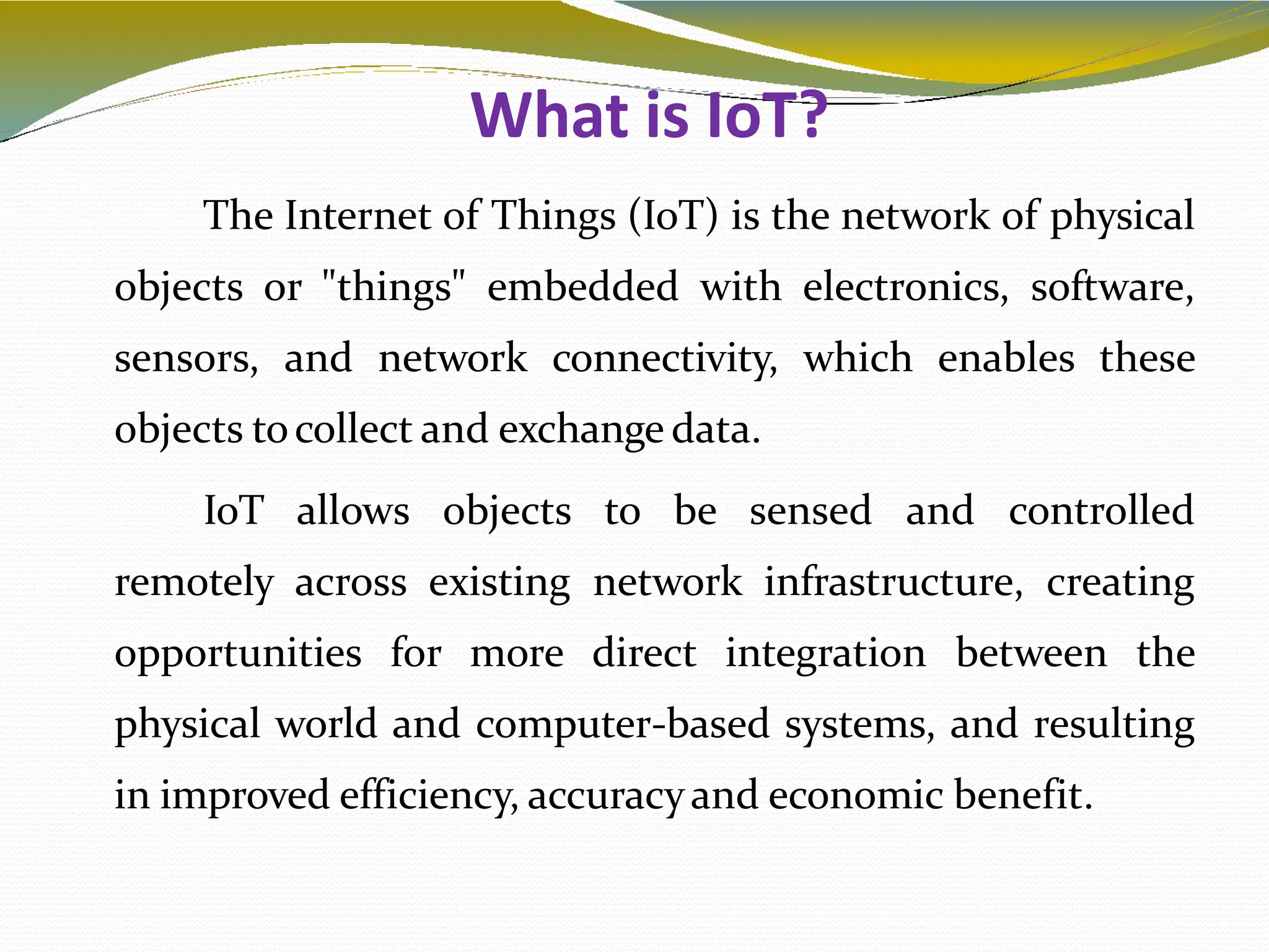 What is IoT?
3
The Internet of Things (IoT) is the network of physical
objects or "things" embedded with electronics, software,
sensors, and network connectivity, which enables these
objects tocollect and exchange data.
IoT allows objects to be sensed and controlled
remotely across existing network infrastructure, creating
opportunities for more direct integration between the
physical world and computer-based systems, and resulting
in improved efficiency, accuracyand economic benefit.
 