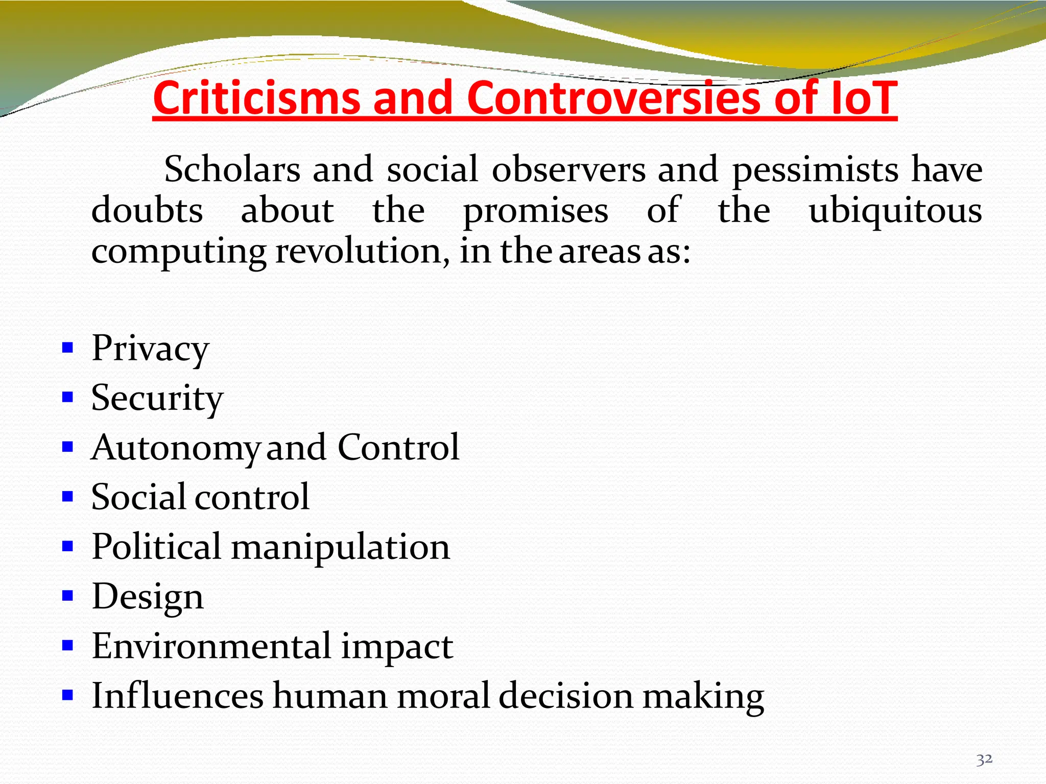 Criticisms and Controversies of IoT
32
Scholars and social observers and pessimists have
doubts about the promises of the ubiquitous
computing revolution, in theareas as:
 Privacy
 Security
 Autonomyand Control
 Social control
 Political manipulation
 Design
 Environmental impact
 Influences human moral decision making
 