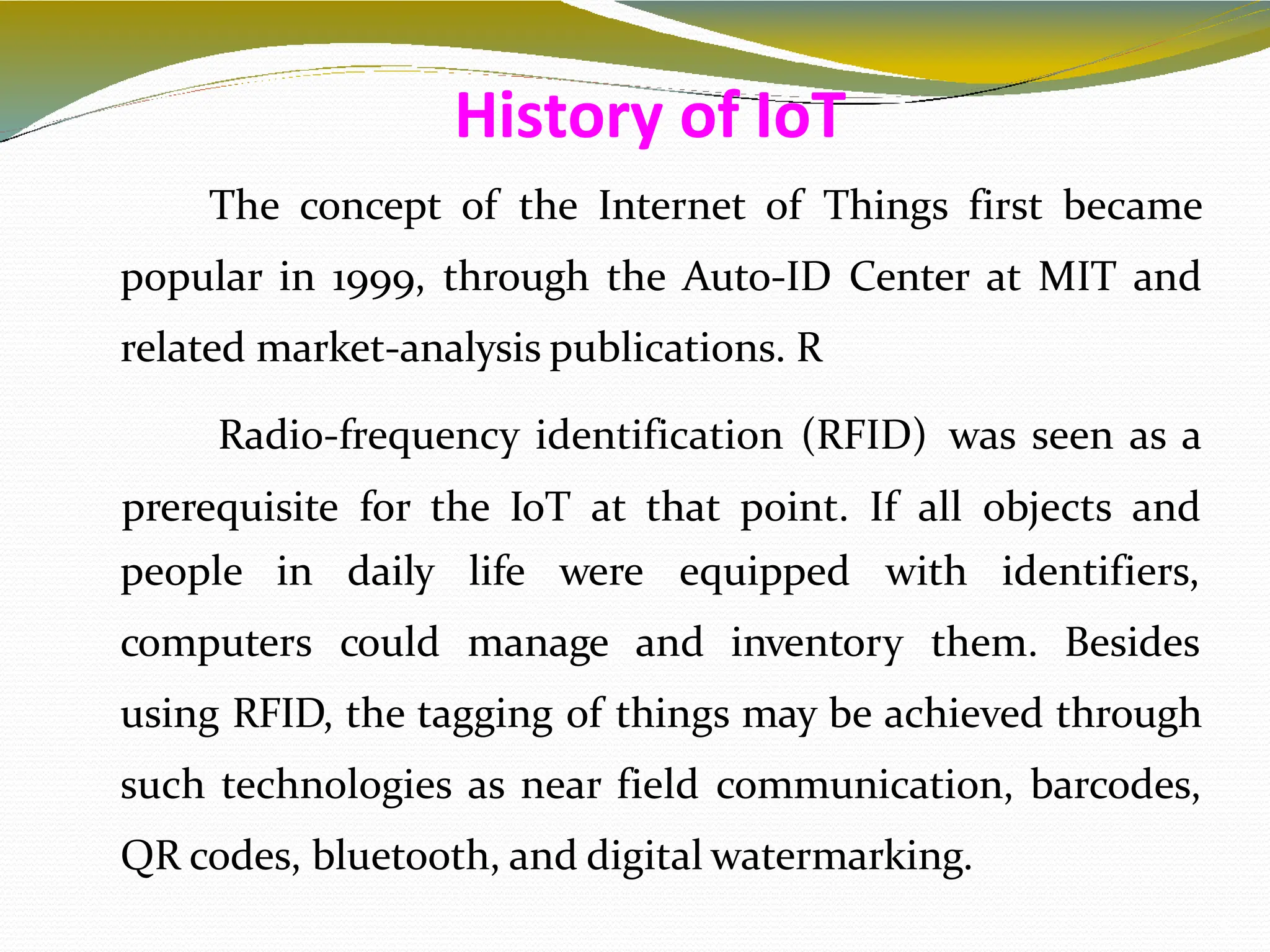 The concept of the Internet of Things first became
popular in 1999, through the Auto-ID Center at MIT and
related market-analysis publications. R
Radio-frequency identification (RFID) was seen as a
prerequisite for the IoT at that point. If all objects and
5
people in
computers
daily life were equipped with identifiers,
could manage and inventory them. Besides
using RFID, the tagging of things may be achieved through
such technologies as near field communication, barcodes,
QR codes, bluetooth, and digital watermarking.
History of IoT
 
