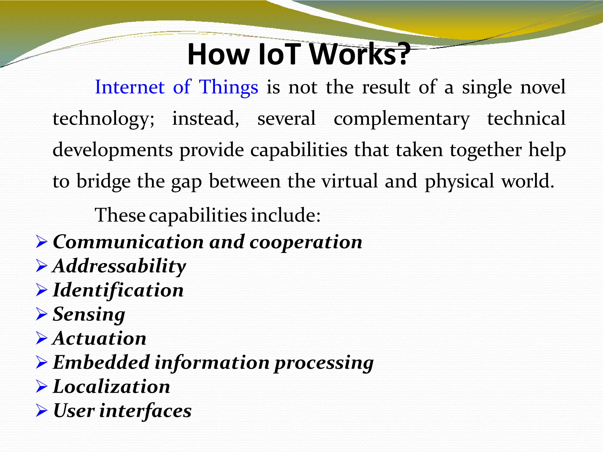 How IoT Works?
6
Internet of Things is not the result of a single novel
technology; instead, several complementary technical
developments provide capabilities that taken together help
to bridge the gap between the virtual and physical world.
Thesecapabilities include:
 Communication and cooperation
 Addressability
 Identification
 Sensing
 Actuation
 Embedded information processing
 Localization
 User interfaces
 