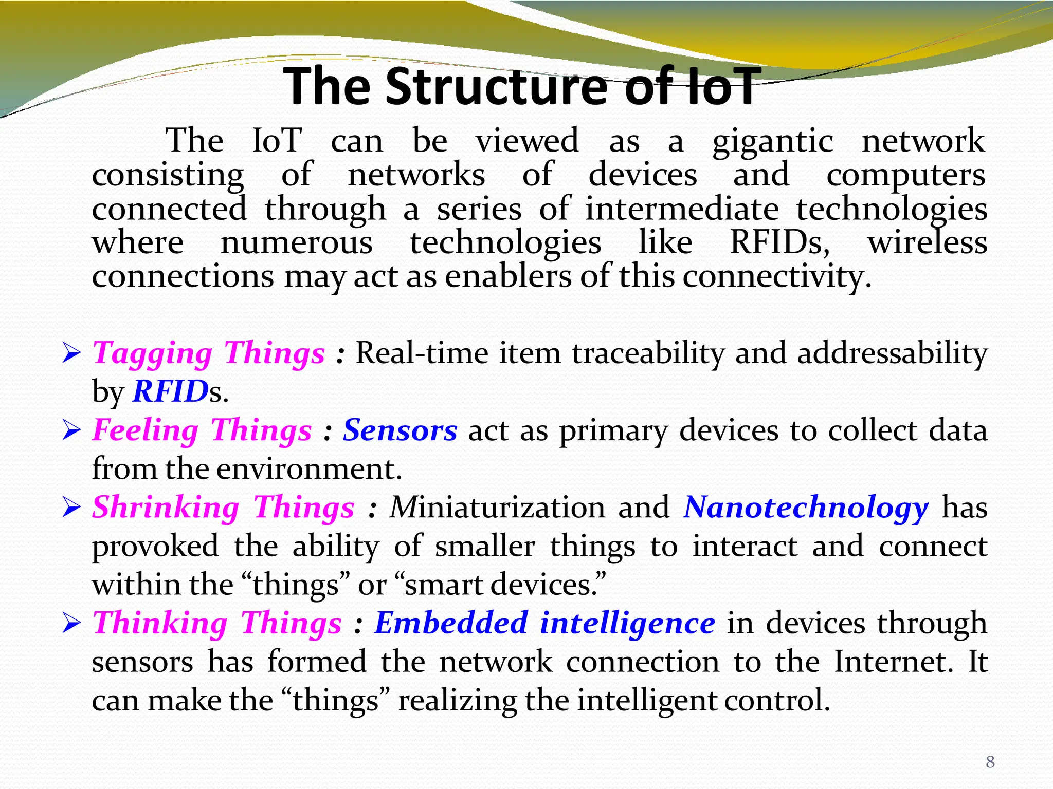The Structure of IoT
8
The IoT can be viewed as a gigantic network
consisting of networks of devices and computers
connected through a series of intermediate technologies
where numerous technologies like RFIDs, wireless
connections may act as enablers of this connectivity.
 Tagging Things : Real-time item traceability and addressability
by RFIDs.
 Feeling Things : Sensors act as primary devices to collect data
from the environment.
 Shrinking Things : Miniaturization and Nanotechnology has
provoked the ability of smaller things to interact and connect
within the “things” or “smart devices.”
 Thinking Things : Embedded intelligence in devices through
sensors has formed the network connection to the Internet. It
can make the “things” realizing the intelligent control.
 
