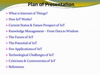 Plan of Presentation
2
 What is Internet of Things?
 How IoT Works?
 Current Status & Future Prospect of IoT
 Knowledge Management – From Data to Wisdom
 The Futureof IoT
 The Potential of IoT
 Few Applicationsof IoT
 Technological Challenges of IoT
 Criticisms & Controversiesof IoT
 References
 