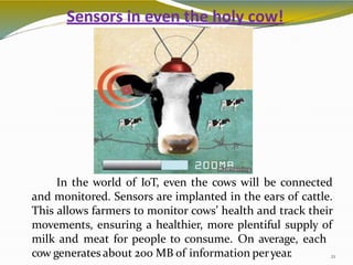 Sensors in even the holy cow!
In the world of IoT, even the cows will be connected
and monitored. Sensors are implanted in the ears of cattle.
This allows farmers to monitor cows’ health and track their
movements, ensuring a healthier, more plentiful supply of
milk and meat for people to consume. On average, each
cow generates about 200 MB of information peryear. 21
 