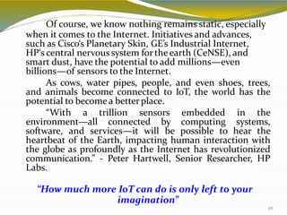 Of course, we know nothing remains static, especially
when it comes to the Internet. Initiatives and advances,
22
such as Cisco‘s Planetary Skin, GE’s Industrial Internet,
HP‘s central nervous system fortheearth (CeNSE), and
smart dust, have the potential to add millions—even
billions—of sensors to the Internet.
As cows, water pipes, people, and even shoes, trees,
and animals become connected to IoT, the world has the
potential to becomea betterplace.
“With a trillion sensors embedded in the
environment—all connected by computing systems,
software, and services—it will be possible to hear the
heartbeat of the Earth, impacting human interaction with
the globe as profoundly as the Internet has revolutionized
communication.” - Peter Hartwell, Senior Researcher, HP
Labs.
“How much more IoT can do is only left to your
imagination”
 