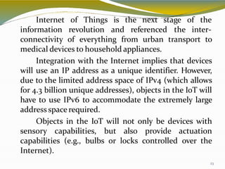 Things is
23
the next stage of the
Internet of
information revolution and referenced the inter-
connectivity of everything from urban transport to
medical devices to household appliances.
Integration with the Internet implies that devices
will use an IP address as a unique identifier. However,
due to the limited address space of IPv4 (which allows
for 4.3 billion unique addresses), objects in the IoT will
have to use IPv6 to accommodate the extremely large
address space required.
Objects in the IoT will not only be devices with
sensory capabilities, but also provide actuation
capabilities (e.g., bulbs or locks controlled over the
Internet).
 