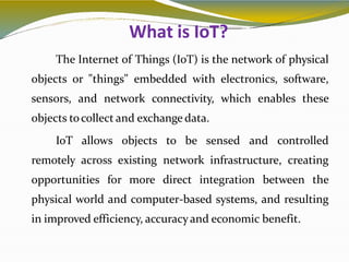 What is IoT?
3
The Internet of Things (IoT) is the network of physical
objects or "things" embedded with electronics, software,
sensors, and network connectivity, which enables these
objects tocollect and exchange data.
IoT allows objects to be sensed and controlled
remotely across existing network infrastructure, creating
opportunities for more direct integration between the
physical world and computer-based systems, and resulting
in improved efficiency, accuracyand economic benefit.
 