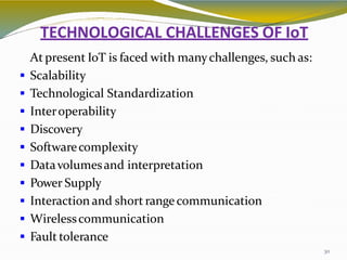 TECHNOLOGICAL CHALLENGES OF IoT
30
At present IoT is faced with manychallenges, such as:
 Scalability
 Technological Standardization
 Interoperability
 Discovery
 Softwarecomplexity
 Datavolumesand interpretation
 Power Supply
 Interaction and short rangecommunication
 Wirelesscommunication
 Fault tolerance
 