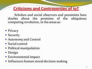 Criticisms and Controversies of IoT
32
Scholars and social observers and pessimists have
doubts about the promises of the ubiquitous
computing revolution, in theareas as:
 Privacy
 Security
 Autonomyand Control
 Social control
 Political manipulation
 Design
 Environmental impact
 Influences human moral decision making
 