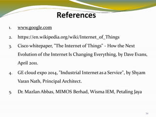 References
34
1. www.google.com
2. https://en.wikipedia.org/wiki/Internet_of_Things
3. Cisco whitepaper, "The Internet of Things" - How the Next
Evolution of the Internet Is Changing Everything, by Dave Evans,
April 2011.
4. GE cloud expo 2014, "Industrial Internetasa Service", by Shyam
Varan Nath, Principal Architect.
5. Dr. Mazlan Abbas, MIMOS Berhad, Wisma IEM, Petaling Jaya
 