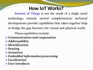 How IoT Works?
6
Internet of Things is not the result of a single novel
technology; instead, several complementary technical
developments provide capabilities that taken together help
to bridge the gap between the virtual and physical world.
Thesecapabilities include:
 Communication and cooperation
 Addressability
 Identification
 Sensing
 Actuation
 Embedded information processing
 Localization
 User interfaces
 