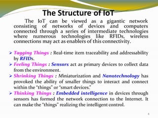 The Structure of IoT
8
The IoT can be viewed as a gigantic network
consisting of networks of devices and computers
connected through a series of intermediate technologies
where numerous technologies like RFIDs, wireless
connections may act as enablers of this connectivity.
 Tagging Things : Real-time item traceability and addressability
by RFIDs.
 Feeling Things : Sensors act as primary devices to collect data
from the environment.
 Shrinking Things : Miniaturization and Nanotechnology has
provoked the ability of smaller things to interact and connect
within the “things” or “smart devices.”
 Thinking Things : Embedded intelligence in devices through
sensors has formed the network connection to the Internet. It
can make the “things” realizing the intelligent control.
 