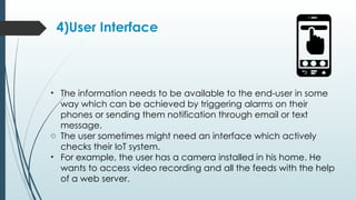 4)User Interface
• The information needs to be available to the end-user in some
way which can be achieved by triggering alarms on their
phones or sending them notification through email or text
message.
o The user sometimes might need an interface which actively
checks their IoT system.
• For example, the user has a camera installed in his home. He
wants to access video recording and all the feeds with the help
of a web server.
 