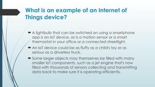 What is an example of an Internet of
Things device?
 A lightbulb that can be switched on using a smartphone
app is an IoT device, as is a motion sensor or a smart
thermostat in your office or a connected streetlight.
 An IoT device could be as fluffy as a child's toy or as
serious as a driverless truck.
 Some larger objects may themselves be filled with many
smaller IoT components, such as a jet engine that's now
filled with thousands of sensors collecting and transmitting
data back to make sure it is operating efficiently.
 