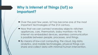Why Is Internet of Things (IoT) so
important?
 Over the past few years, IoT has become one of the most
important technologies of the 21st century.
 Now that we can connect everyday objects—kitchen
appliances, cars, thermostats, baby monitors—to the
internet via embedded devices, seamless communication
is possible between people, processes, and things.
 By means of low-cost computing, the cloud, big data,
analytics, and mobile technologies, physical things can
share and collect data with minimal human intervention.
 