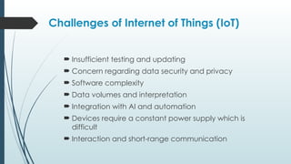 Challenges of Internet of Things (IoT)
 Insufficient testing and updating
 Concern regarding data security and privacy
 Software complexity
 Data volumes and interpretation
 Integration with AI and automation
 Devices require a constant power supply which is
difficult
 Interaction and short-range communication
 