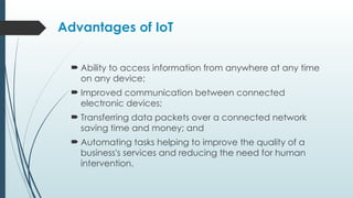 Advantages of IoT
 Ability to access information from anywhere at any time
on any device;
 Improved communication between connected
electronic devices;
 Transferring data packets over a connected network
saving time and money; and
 Automating tasks helping to improve the quality of a
business's services and reducing the need for human
intervention.
 