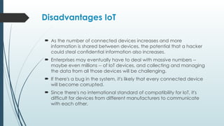 Disadvantages IoT
 As the number of connected devices increases and more
information is shared between devices, the potential that a hacker
could steal confidential information also increases.
 Enterprises may eventually have to deal with massive numbers --
maybe even millions -- of IoT devices, and collecting and managing
the data from all those devices will be challenging.
 If there's a bug in the system, it's likely that every connected device
will become corrupted.
 Since there's no international standard of compatibility for IoT, it's
difficult for devices from different manufacturers to communicate
with each other.
 
