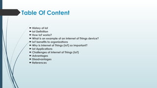 Table Of Content
 History of Iot
 Iot Definition
 How IoT works?
 What is an example of an Internet of Things device?
 IoT benefits to organizations
 Why Is Internet of Things (IoT) so important?
 Iot Applications
 Challenges of Internet of Things (IoT)
 Advantages
 Disadvantages
 References
 
