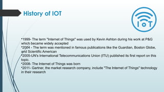 History of IOT
•1999- The term "Internet of Things" was used by Kevin Ashton during his work at P&G
which became widely accepted
•2004 - The term was mentioned in famous publications like the Guardian, Boston Globe,
and Scientific American
•2005-UN's International Telecommunications Union (ITU) published its first report on this
topic.
•2008- The Internet of Things was born
•2011- Gartner, the market research company, include "The Internet of Things" technology
in their research
 