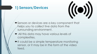 1) Sensors/Devices
Sensors or devices are a key component that
helps you to collect live data from the
surrounding environment.
 All this data may have various levels of
complexities.
It could be a simple temperature monitoring
sensor, or it may be in the form of the video
feed.
 
