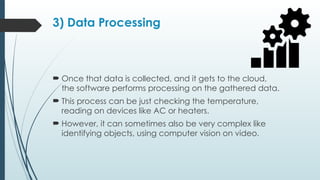 3) Data Processing
 Once that data is collected, and it gets to the cloud,
the software performs processing on the gathered data.
 This process can be just checking the temperature,
reading on devices like AC or heaters.
 However, it can sometimes also be very complex like
identifying objects, using computer vision on video.
 