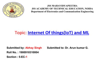 Submitted by: Abhay Singh Submitted to: Dr. Arun kumar G.
Roll No. : 1900910310004
Section : 5-EC-1
JSS MAHAVIDYAPEETHA
JSS ACADEMY OF TECHNICAL EDUCATION, NOIDA
Department of Electronics and Communication Engineering
Topic: Internet Of things(IoT) and ML
 