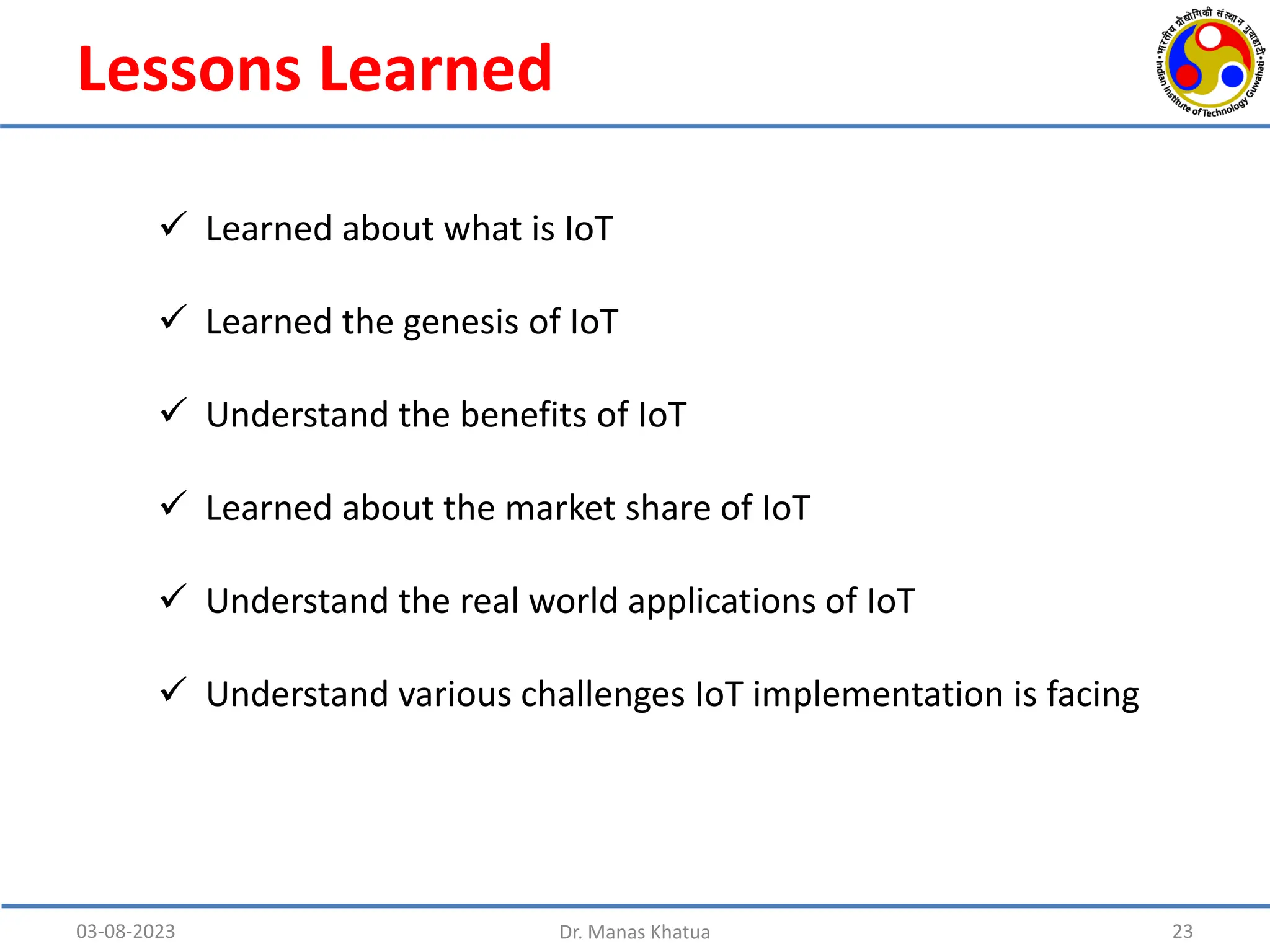 Lessons Learned
03-08-2023 Dr. Manas Khatua 23
 Learned about what is IoT
 Learned the genesis of IoT
 Understand the benefits of IoT
 Learned about the market share of IoT
 Understand the real world applications of IoT
 Understand various challenges IoT implementation is facing
 