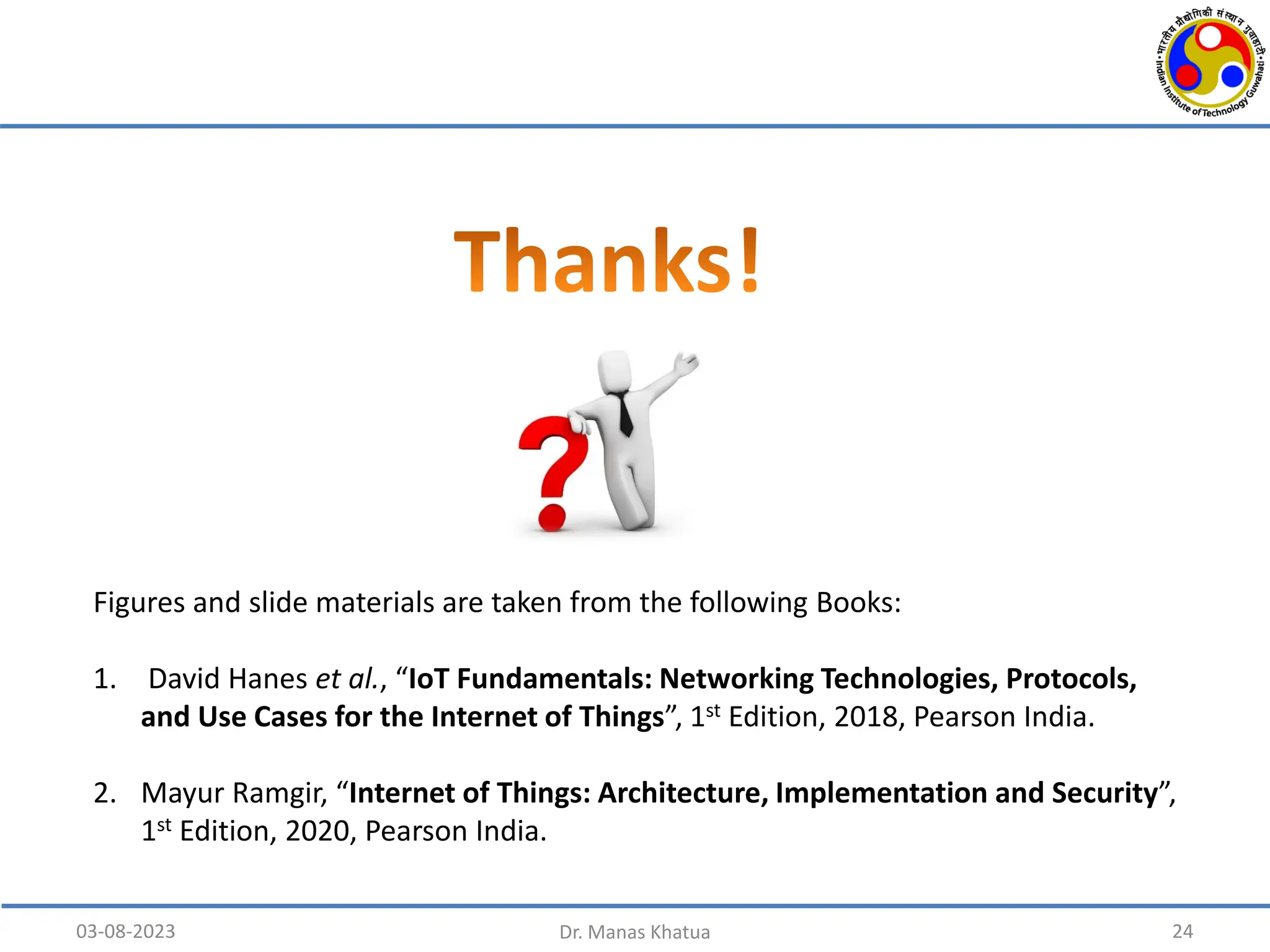 24
Figures and slide materials are taken from the following Books:
1. David Hanes et al., “IoT Fundamentals: Networking Technologies, Protocols,
and Use Cases for the Internet of Things”, 1st Edition, 2018, Pearson India.
2. Mayur Ramgir, “Internet of Things: Architecture, Implementation and Security”,
1st Edition, 2020, Pearson India.
03-08-2023 Dr. Manas Khatua
 