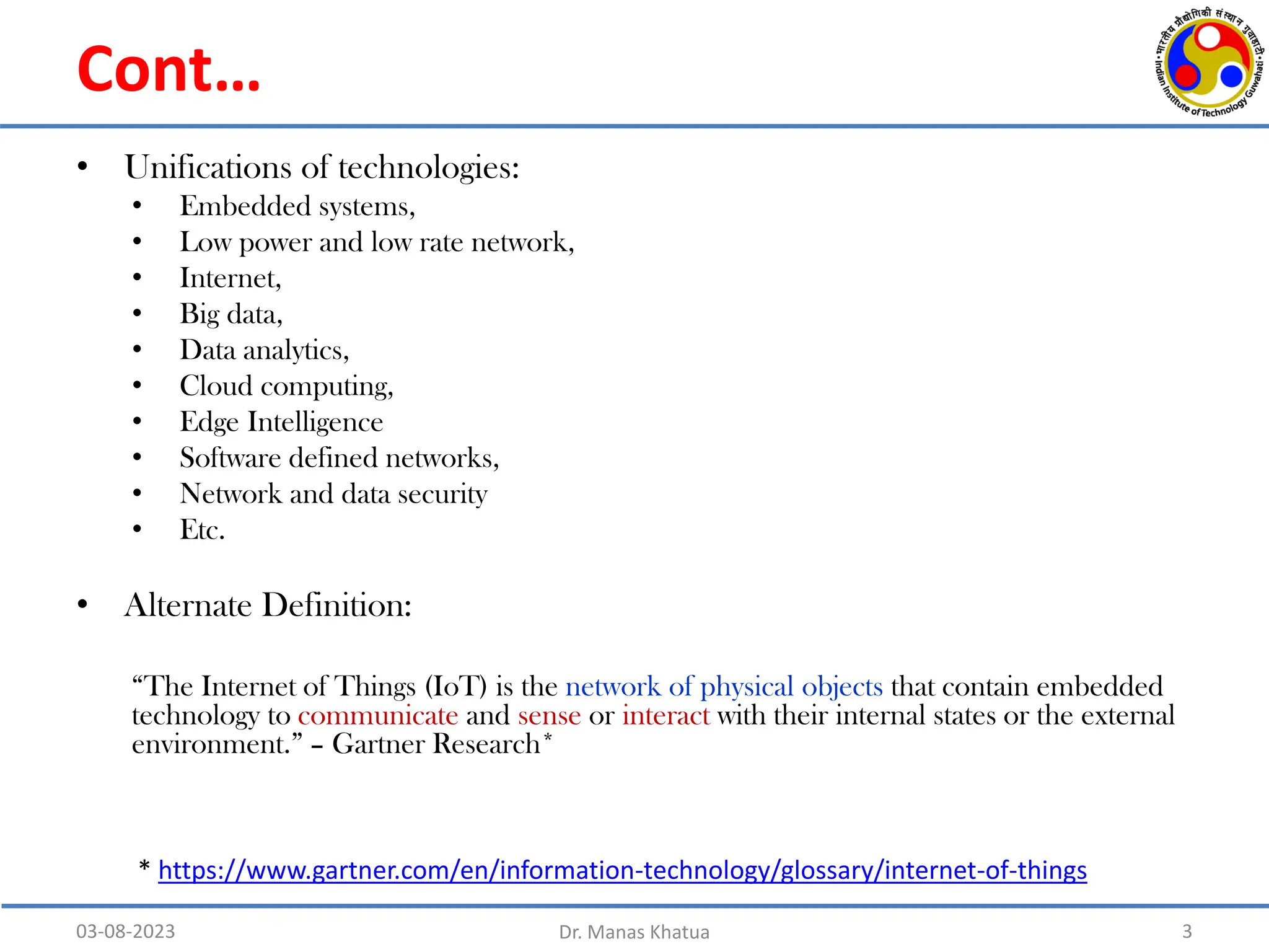Cont…
• Unifications of technologies:
• Embedded systems,
• Low power and low rate network,
• Internet,
• Big data,
• Data analytics,
• Cloud computing,
• Edge Intelligence
• Software defined networks,
• Network and data security
• Etc.
• Alternate Definition:
“The Internet of Things (IoT) is the network of physical objects that contain embedded
technology to communicate and sense or interact with their internal states or the external
environment.” – Gartner Research*
03-08-2023 Dr. Manas Khatua 3
* https://www.gartner.com/en/information-technology/glossary/internet-of-things
 