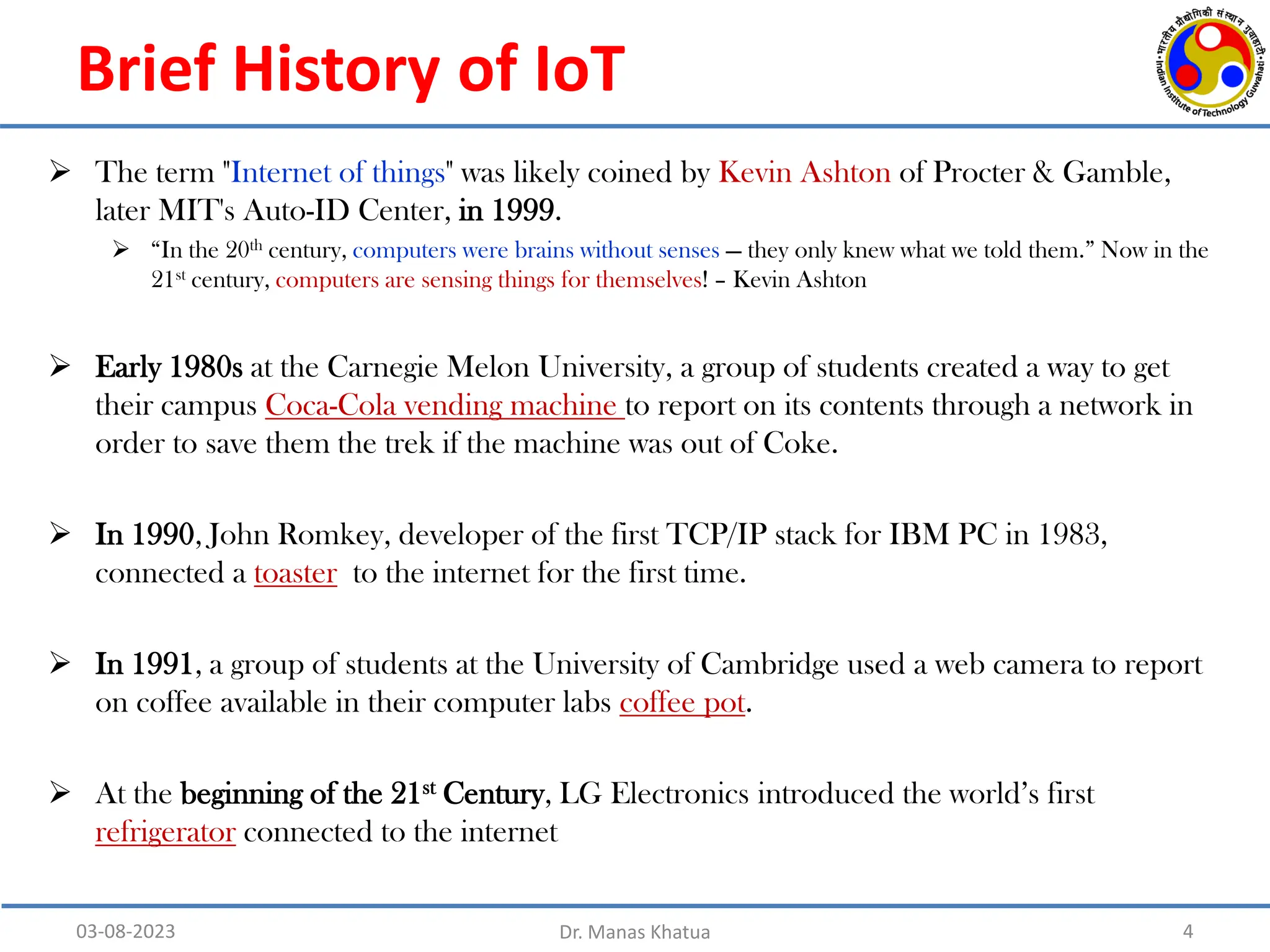 Brief History of IoT
4
03-08-2023 Dr. Manas Khatua
 The term "Internet of things" was likely coined by Kevin Ashton of Procter & Gamble,
later MIT's Auto-ID Center, in 1999.
 “In the 20th century, computers were brains without senses — they only knew what we told them.” Now in the
21st century, computers are sensing things for themselves! – Kevin Ashton
 Early 1980s at the Carnegie Melon University, a group of students created a way to get
their campus Coca-Cola vending machine to report on its contents through a network in
order to save them the trek if the machine was out of Coke.
 In 1990, John Romkey, developer of the first TCP/IP stack for IBM PC in 1983,
connected a toaster to the internet for the first time.
 In 1991, a group of students at the University of Cambridge used a web camera to report
on coffee available in their computer labs coffee pot.
 At the beginning of the 21st Century, LG Electronics introduced the world’s first
refrigerator connected to the internet
 
