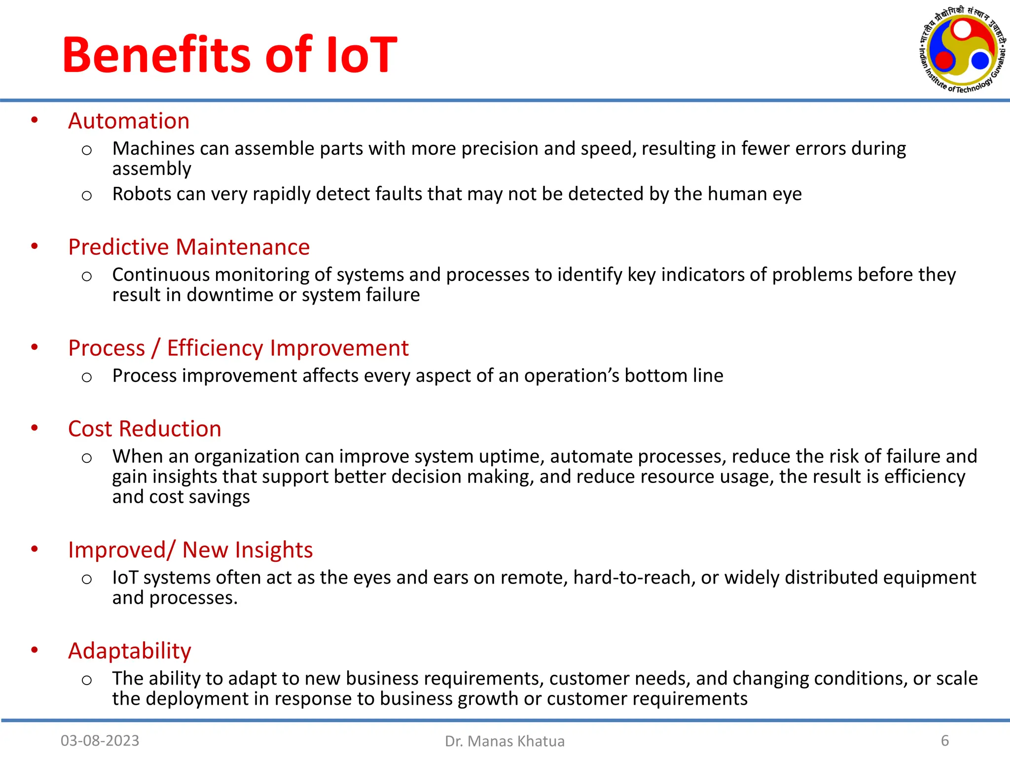 Benefits of IoT
• Automation
o Machines can assemble parts with more precision and speed, resulting in fewer errors during
assembly
o Robots can very rapidly detect faults that may not be detected by the human eye
• Predictive Maintenance
o Continuous monitoring of systems and processes to identify key indicators of problems before they
result in downtime or system failure
• Process / Efficiency Improvement
o Process improvement affects every aspect of an operation’s bottom line
• Cost Reduction
o When an organization can improve system uptime, automate processes, reduce the risk of failure and
gain insights that support better decision making, and reduce resource usage, the result is efficiency
and cost savings
• Improved/ New Insights
o IoT systems often act as the eyes and ears on remote, hard-to-reach, or widely distributed equipment
and processes.
• Adaptability
o The ability to adapt to new business requirements, customer needs, and changing conditions, or scale
the deployment in response to business growth or customer requirements
03-08-2023 Dr. Manas Khatua 6
 