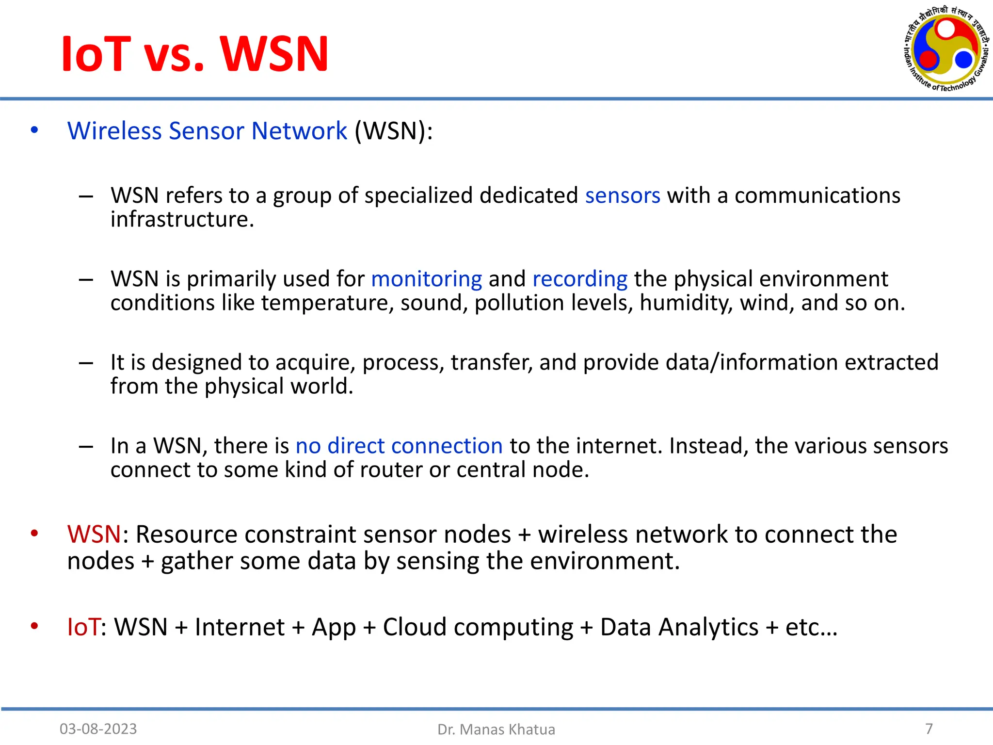IoT vs. WSN
• Wireless Sensor Network (WSN):
– WSN refers to a group of specialized dedicated sensors with a communications
infrastructure.
– WSN is primarily used for monitoring and recording the physical environment
conditions like temperature, sound, pollution levels, humidity, wind, and so on.
– It is designed to acquire, process, transfer, and provide data/information extracted
from the physical world.
– In a WSN, there is no direct connection to the internet. Instead, the various sensors
connect to some kind of router or central node.
• WSN: Resource constraint sensor nodes + wireless network to connect the
nodes + gather some data by sensing the environment.
• IoT: WSN + Internet + App + Cloud computing + Data Analytics + etc…
03-08-2023 Dr. Manas Khatua 7
 