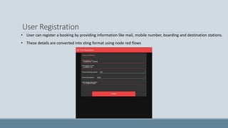 User Registration
• User can register a booking by providing information like mail, mobile number, boarding and destination stations.
• These details are converted into sting format using node red flows
 