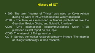.
History of IOT
•1999- The term "Internet of Things" was used by Kevin Ashton
during his work at P&G which became widely ...
