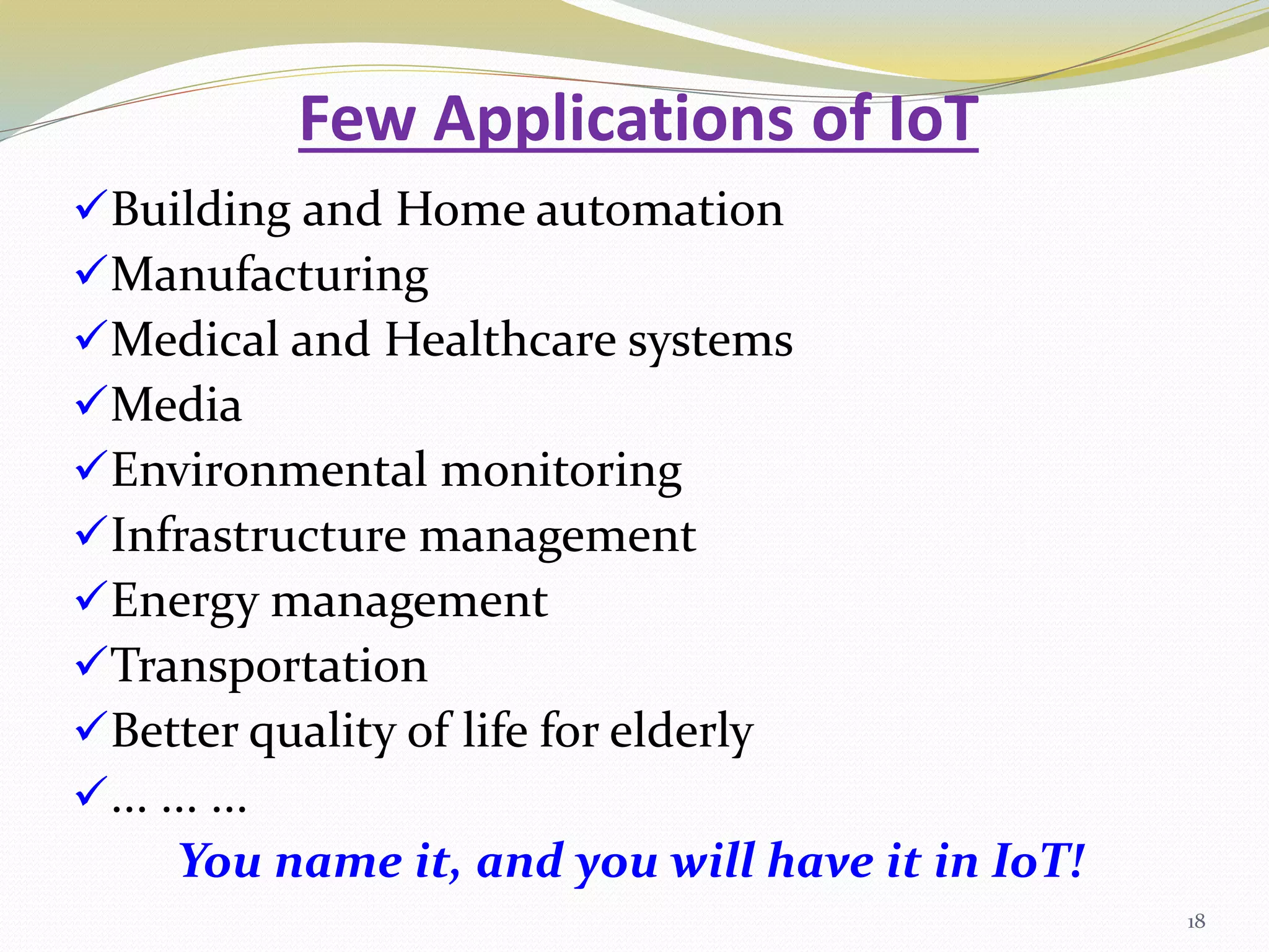Few Applications of IoT
Building and Home automation
Manufacturing
Medical and Healthcare systems
Media
Environmental monitoring
Infrastructure management
Energy management
Transportation
Better quality of life for elderly
... ... ...
You name it, and you will have it in IoT!
18
 