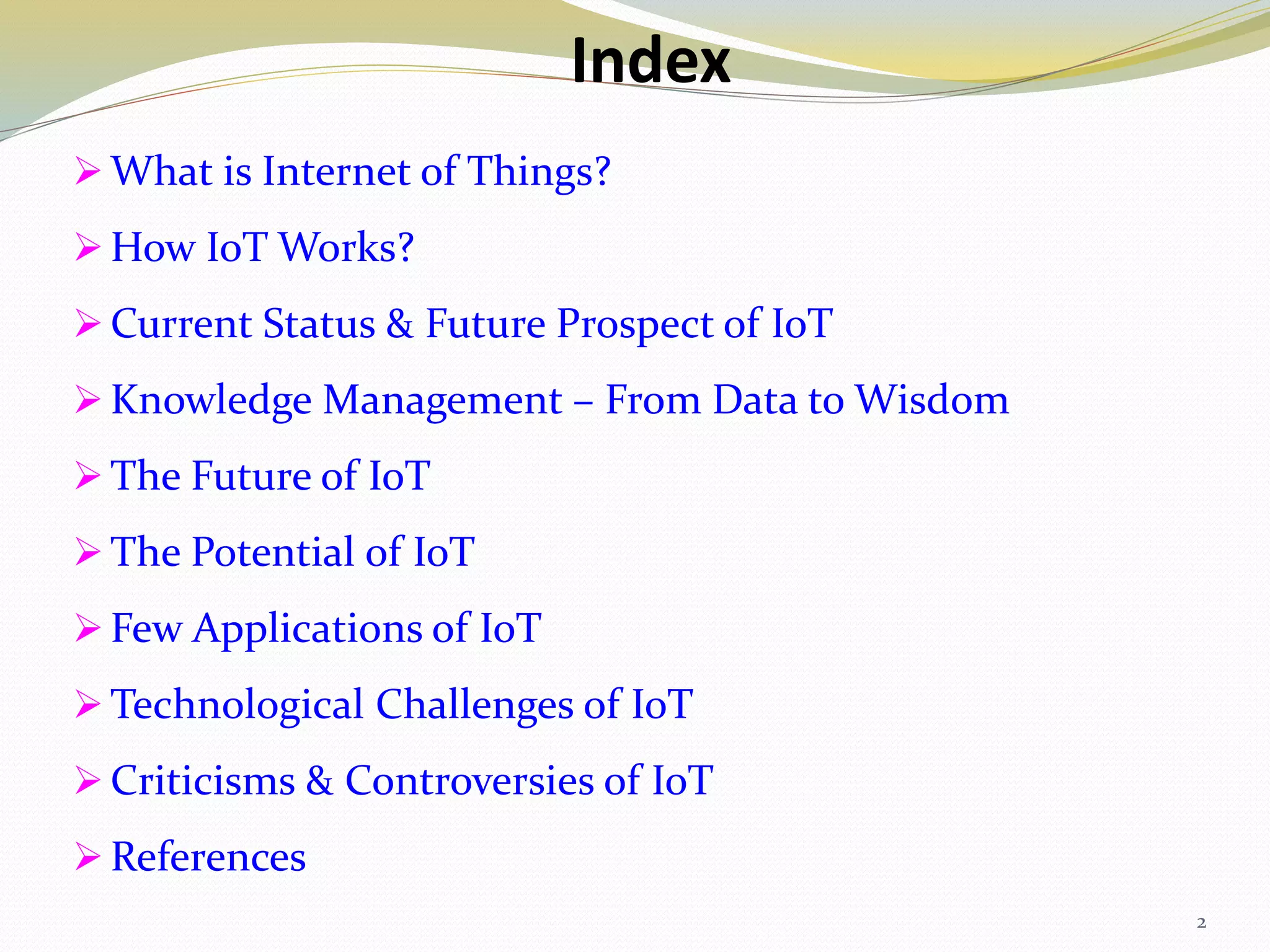 Index
 What is Internet of Things?
 How IoT Works?
 Current Status & Future Prospect of IoT
 Knowledge Management – From Data to Wisdom
 The Future of IoT
 The Potential of IoT
 Few Applications of IoT
 Technological Challenges of IoT
 Criticisms & Controversies of IoT
 References
2
 