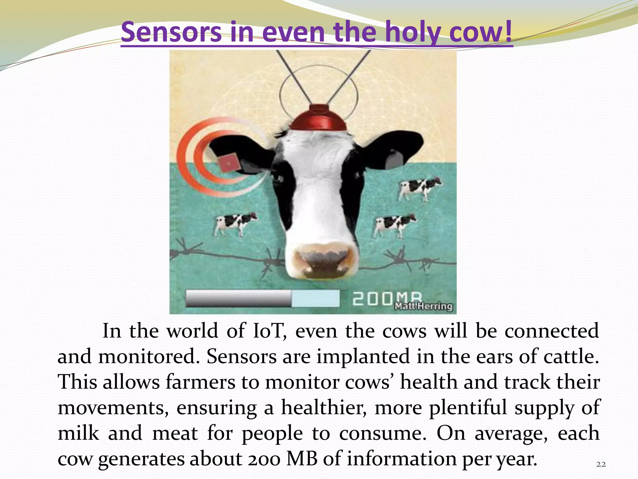 Sensors in even the holy cow!
In the world of IoT, even the cows will be connected
and monitored. Sensors are implanted in the ears of cattle.
This allows farmers to monitor cows’ health and track their
movements, ensuring a healthier, more plentiful supply of
milk and meat for people to consume. On average, each
cow generates about 200 MB of information per year. 22
 